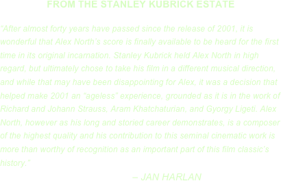 FROM THE STANLEY KUBRICK ESTATE

“After almost forty years have passed since the release of 2001, it is wonderful that Alex North’s score is finally available to be heard for the first time in its original incarnation. Stanley Kubrick held Alex North in high regard, but ultimately chose to take his film in a different musical direction, and while that may have been disappointing for Alex, it was a decision that helped make 2001 an “ageless” experience, grounded as it is in the work of Richard and Johann Strauss, Aram Khatchaturian, and Gyorgy Ligeti. Alex North, however as his long and storied career demonstrates, is a composer of the highest quality and his contribution to this seminal cinematic work is more than worthy of recognition as an important part of this film classic’s history.” 
                                                – JAN HARLAN
